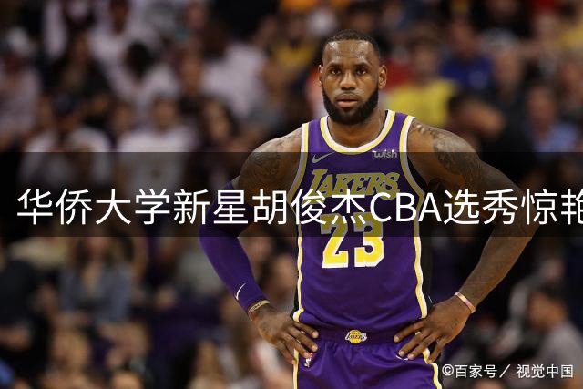 华侨大学新星胡俊杰CBA选秀惊艳 宁波男篮首轮第十顺位摘得潜力锋线